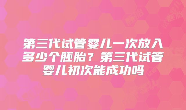 第三代试管婴儿一次放入多少个胚胎？第三代试管婴儿初次能成功吗