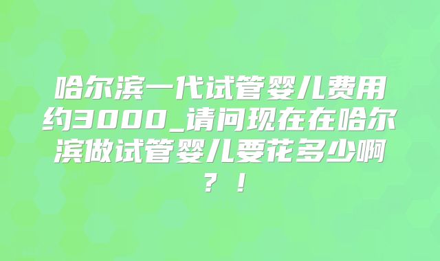 哈尔滨一代试管婴儿费用约3000_请问现在在哈尔滨做试管婴儿要花多少啊？！