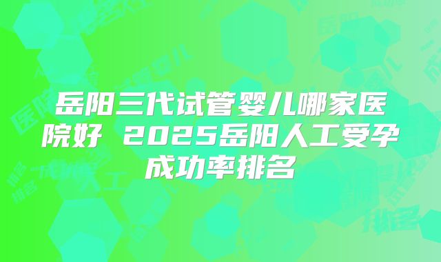 岳阳三代试管婴儿哪家医院好 2025岳阳人工受孕成功率排名