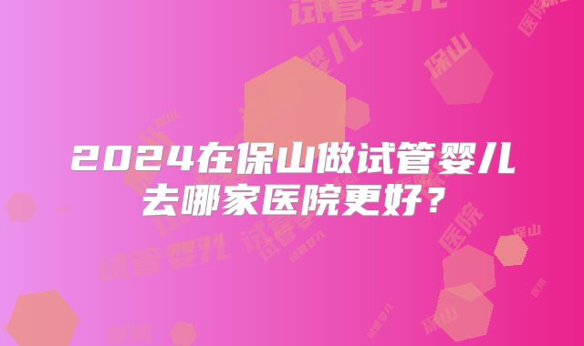 2024在保山做试管婴儿去哪家医院更好？
