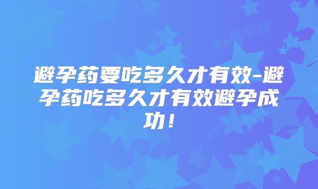 避孕药要吃多久才有效-避孕药吃多久才有效避孕成功！