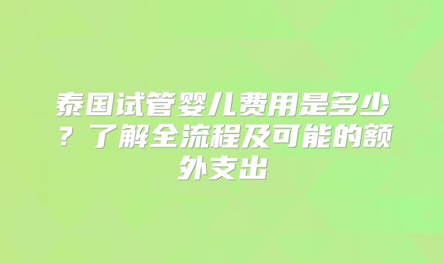 泰国试管婴儿费用是多少?了解全流程及可能的额外支出