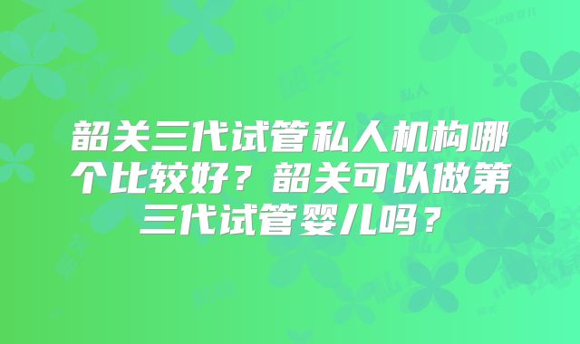 韶关三代试管私人机构哪个比较好？韶关可以做第三代试管婴儿吗？
