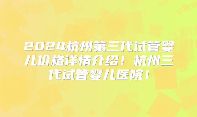 2024杭州第三代试管婴儿价格详情介绍！杭州三代试管婴儿医院！