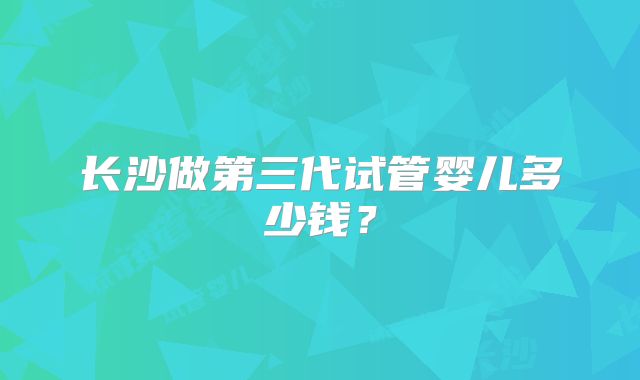 长沙做第三代试管婴儿多少钱?