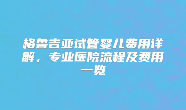 格鲁吉亚试管婴儿费用详解，专业医院流程及费用一览