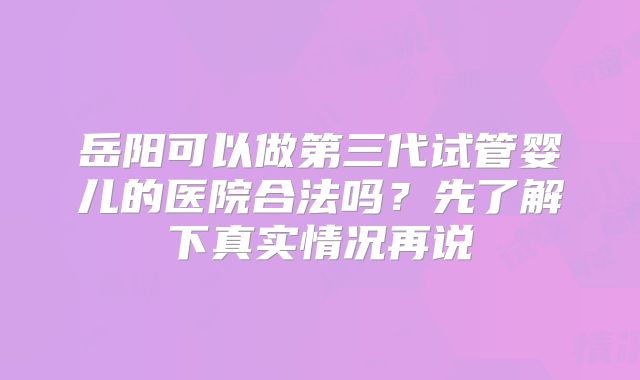 岳阳可以做第三代试管婴儿的医院合法吗?先了解下真实情况再说