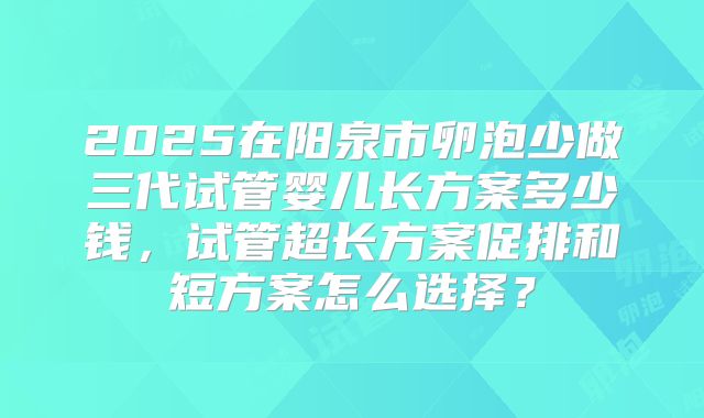 2025在阳泉市卵泡少做三代试管婴儿长方案多少钱,试管超长方案促排和短方案怎么选择?