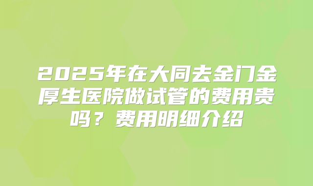 2025年在大同去金门金厚生医院做试管的费用贵吗？费用明细介绍
