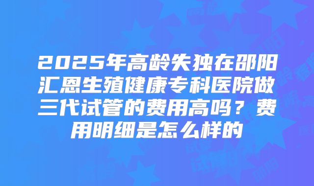 2025年高龄失独在邵阳汇恩生殖健康专科医院做三代试管的费用高吗?费用明细是怎么样的