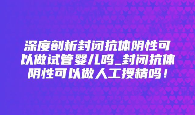 深度剖析封闭抗体阴性可以做试管婴儿吗_封闭抗体阴性可以做人工授精吗!