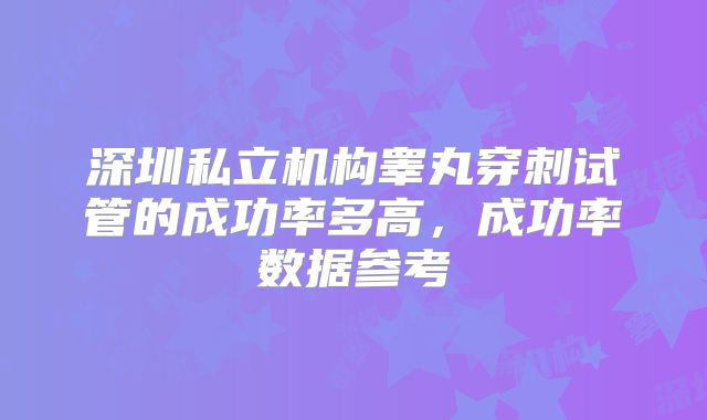 深圳私立机构睾丸穿刺试管的成功率多高,成功率数据参考