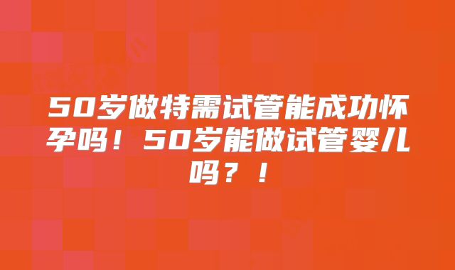 50岁做特需试管能成功怀孕吗!50岁能做试管婴儿吗?!