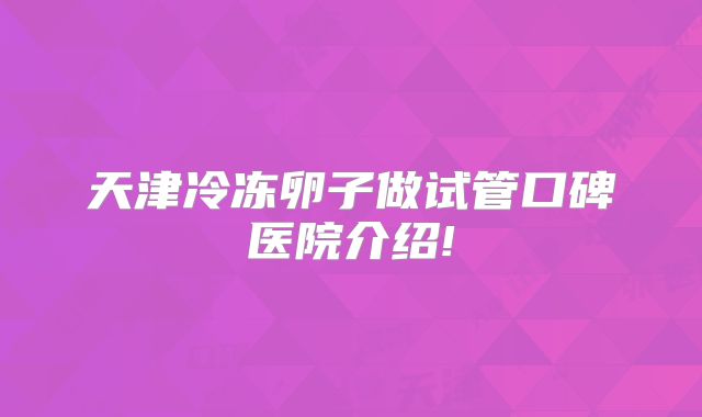 天津冷冻卵子做试管口碑医院介绍!