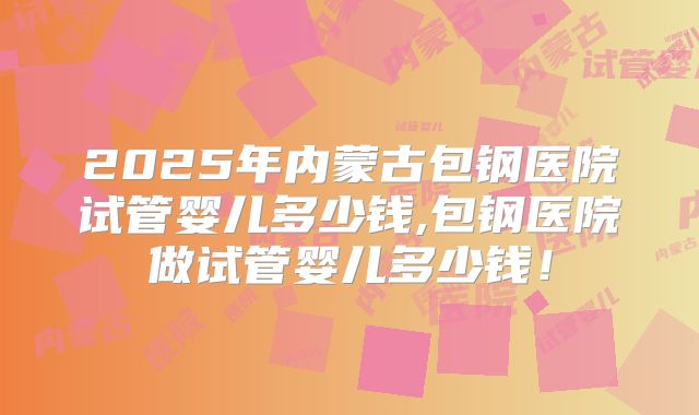 2025年内蒙古包钢医院试管婴儿多少钱,包钢医院做试管婴儿多少钱!