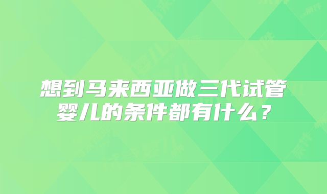 想到马来西亚做三代试管婴儿的条件都有什么？