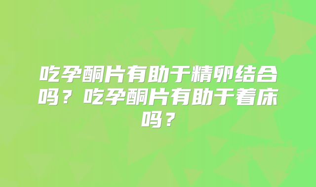 吃孕酮片有助于精卵结合吗？吃孕酮片有助于着床吗？