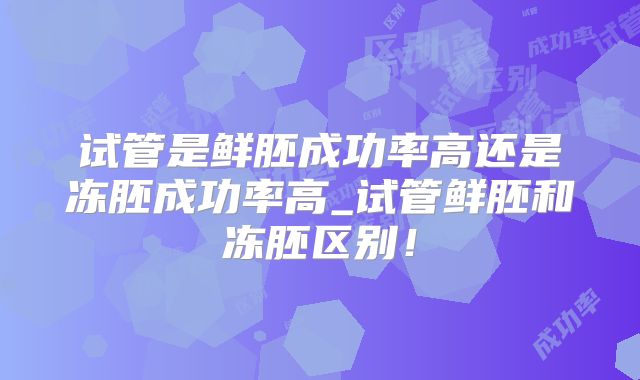 试管是鲜胚成功率高还是冻胚成功率高_试管鲜胚和冻胚区别!