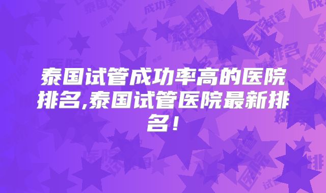 泰国试管成功率高的医院排名,泰国试管医院最新排名!