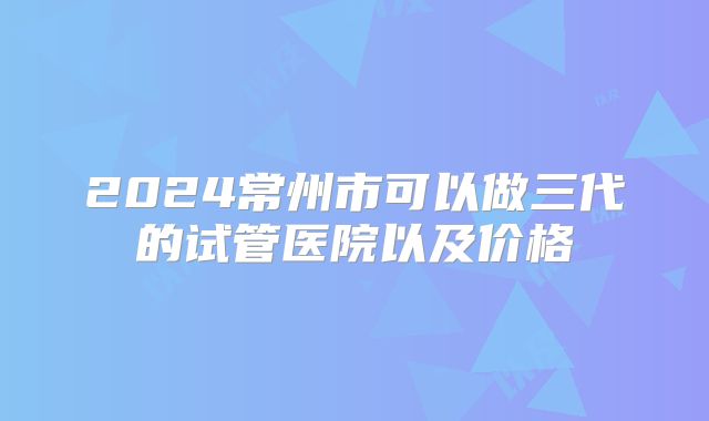 2024常州市可以做三代的试管医院以及价格