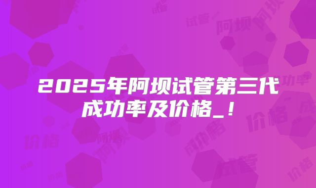 2025年阿坝试管第三代成功率及价格_!