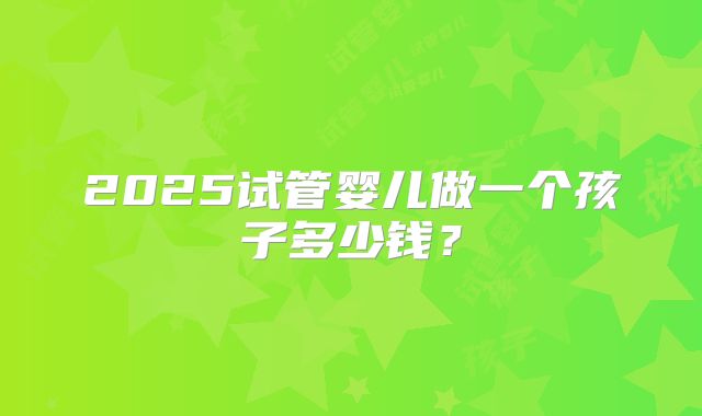 2025试管婴儿做一个孩子多少钱?
