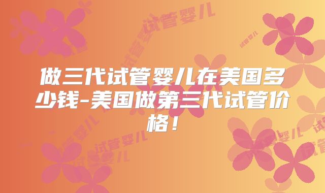 做三代试管婴儿在美国多少钱-美国做第三代试管价格！