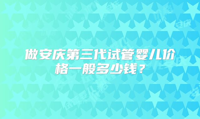 做安庆第三代试管婴儿价格一般多少钱?