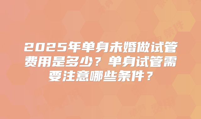 2025年单身未婚做试管费用是多少？单身试管需要注意哪些条件？
