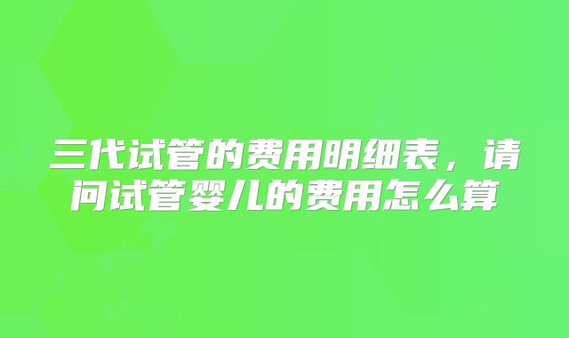 三代试管的费用明细表,请问试管婴儿的费用怎么算