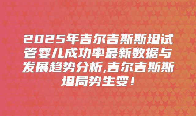2025年吉尔吉斯斯坦试管婴儿成功率最新数据与发展趋势分析,吉尔吉斯斯坦局势生变!