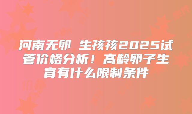 河南无卵�生孩孩2025试管价格分析!高龄卵子生育有什么限制条件
