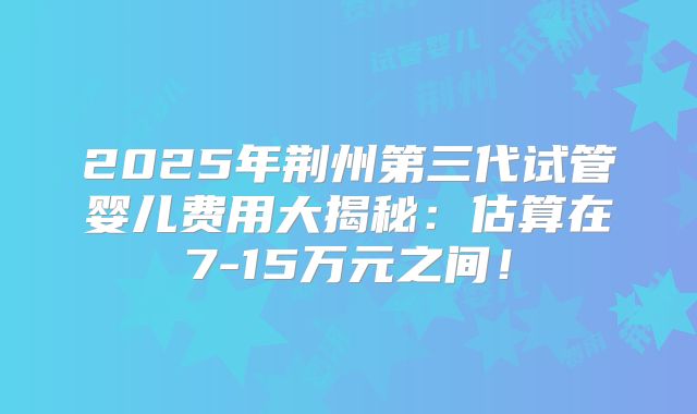 2025年荆州第三代试管婴儿费用大揭秘：估算在7-15万元之间！