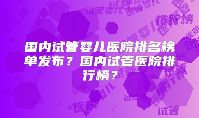 国内试管婴儿医院排名榜单发布？国内试管医院排行榜？