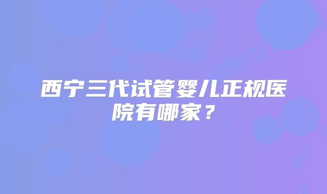 西宁三代试管婴儿正规医院有哪家？