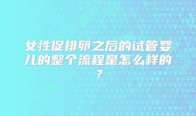 女性促排卵之后的试管婴儿的整个流程是怎么样的？