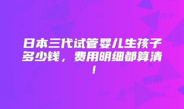 日本三代试管婴儿生孩子多少钱，费用明细都算清！