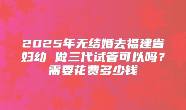 2025年无结婚去福建省妇幼 做三代试管可以吗?需要花费多少钱