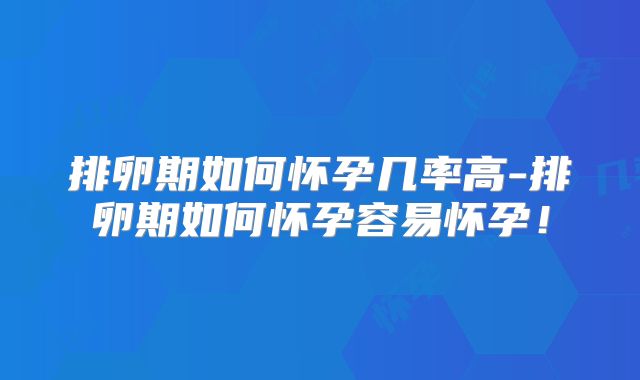 排卵期如何怀孕几率高-排卵期如何怀孕容易怀孕！