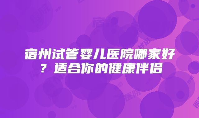 宿州试管婴儿医院哪家好？适合你的健康伴侣
