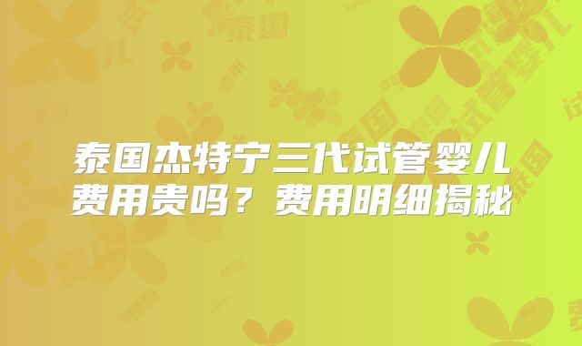 泰国杰特宁三代试管婴儿费用贵吗?费用明细揭秘
