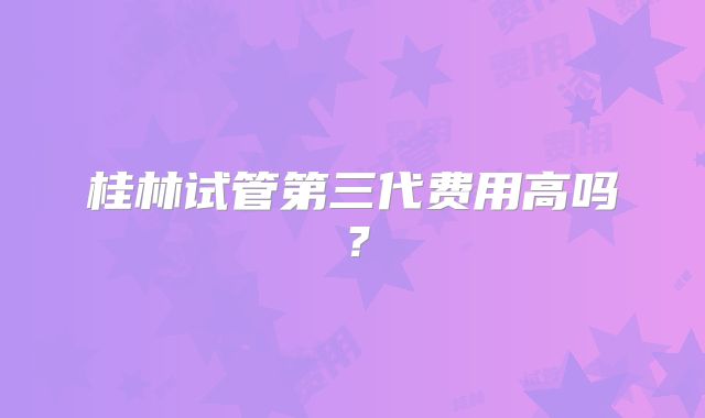 桂林试管第三代费用高吗？