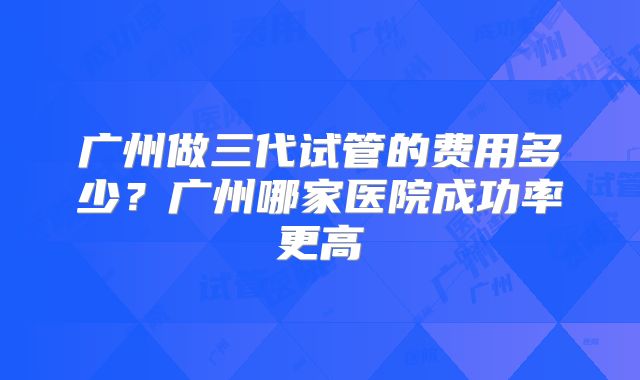广州做三代试管的费用多少？广州哪家医院成功率更高