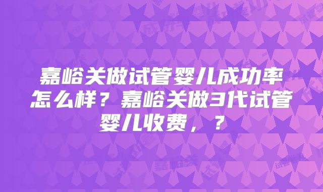嘉峪关做试管婴儿成功率怎么样?嘉峪关做3代试管婴儿收费,?