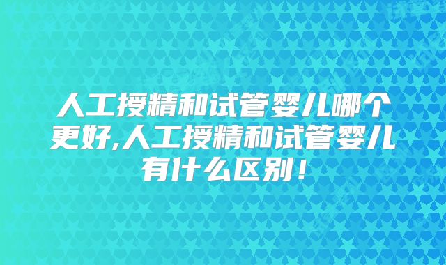 人工授精和试管婴儿哪个更好,人工授精和试管婴儿有什么区别!