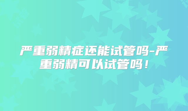 严重弱精症还能试管吗-严重弱精可以试管吗!