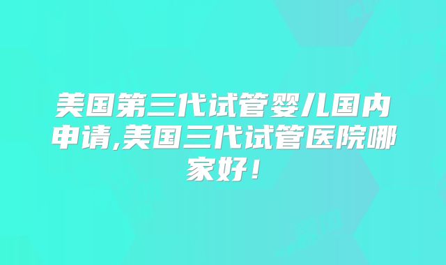 美国第三代试管婴儿国内申请,美国三代试管医院哪家好！