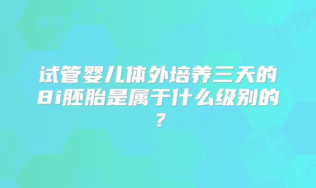 试管婴儿体外培养三天的8i胚胎是属于什么级别的?