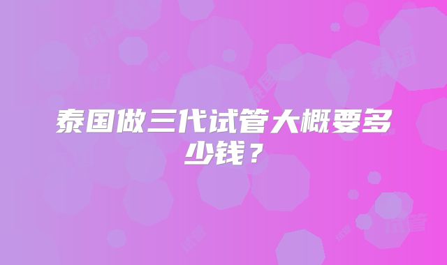 泰国做三代试管大概要多少钱?