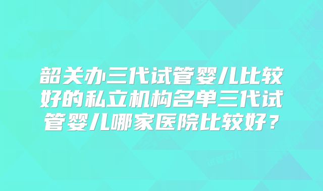 韶关办三代试管婴儿比较好的私立机构名单三代试管婴儿哪家医院比较好？